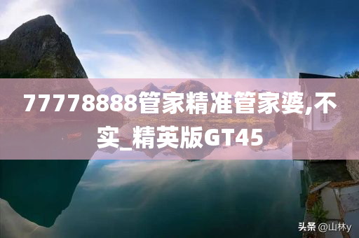 77778888管家精准管家婆,不实_精英版GT45