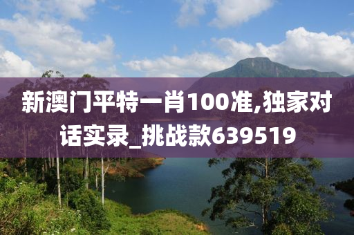 新澳门平特一肖100准,独家对话实录_挑战款639519