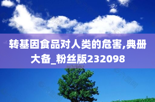 转基因食品对人类的危害,典册大备_粉丝版232098