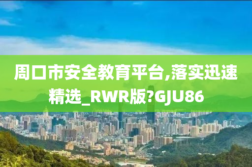 周口市安全教育平台,落实迅速精选_RWR版?GJU86