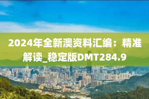 2024年全新澳资料汇编：精准解读_稳定版DMT284.9