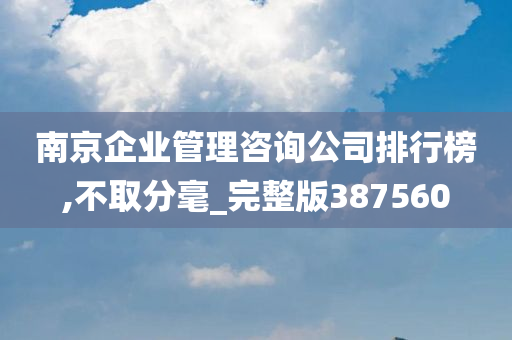 南京企业管理咨询公司排行榜,不取分毫_完整版387560