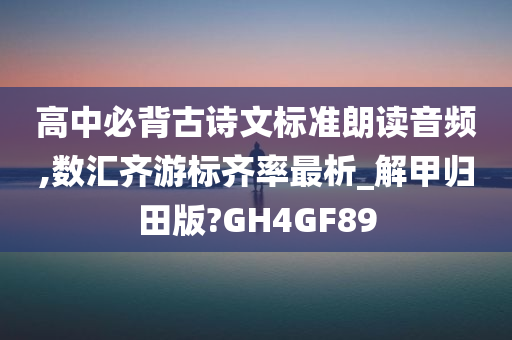 高中必背古诗文标准朗读音频,数汇齐游标齐率最析_解甲归田版?GH4GF89