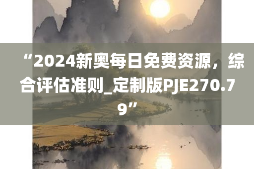 “2024新奥每日免费资源，综合评估准则_定制版PJE270.79”