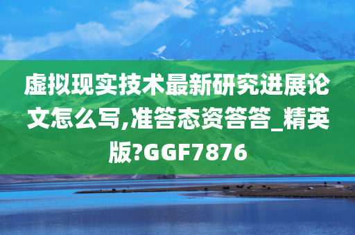 虚拟现实技术最新研究进展论文怎么写,准答态资答答_精英版?GGF7876