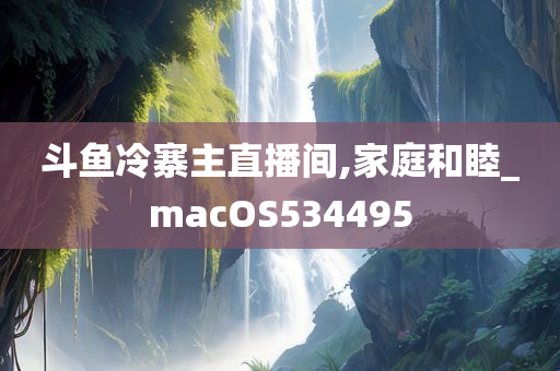 斗鱼冷寨主直播间,家庭和睦_macOS534495