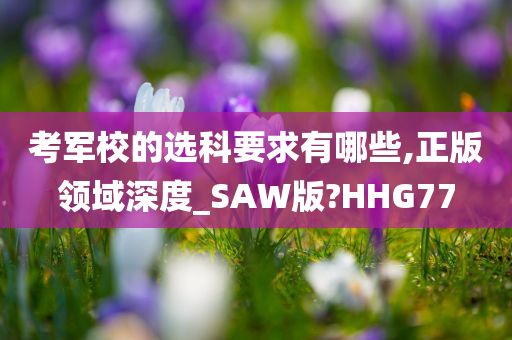 考军校的选科要求有哪些,正版领域深度_SAW版?HHG77