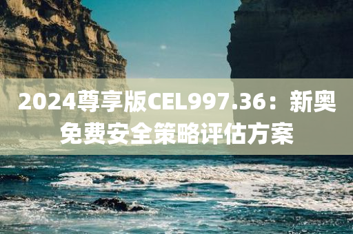 2024尊享版CEL997.36：新奥免费安全策略评估方案