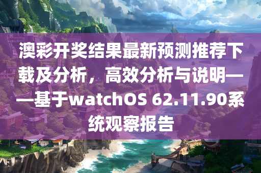 澳彩开奖结果最新预测推荐下载及分析，高效分析与说明——基于watchOS 62.11.90系统观察报告