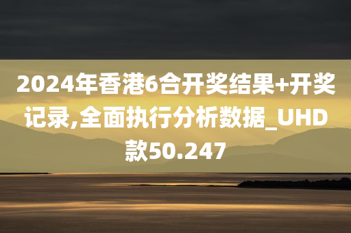 2024年香港6合开奖结果+开奖记录,全面执行分析数据_UHD款50.247