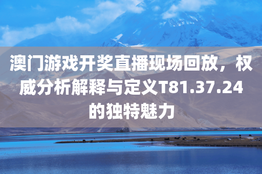 澳门游戏开奖直播现场回放，权威分析解释与定义T81.37.24的独特魅力