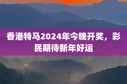 香港特马2024年今晚开奖，彩民期待新年好运