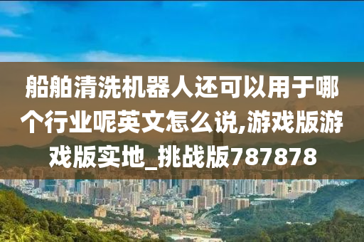 船舶清洗机器人还可以用于哪个行业呢英文怎么说,游戏版游戏版实地_挑战版787878