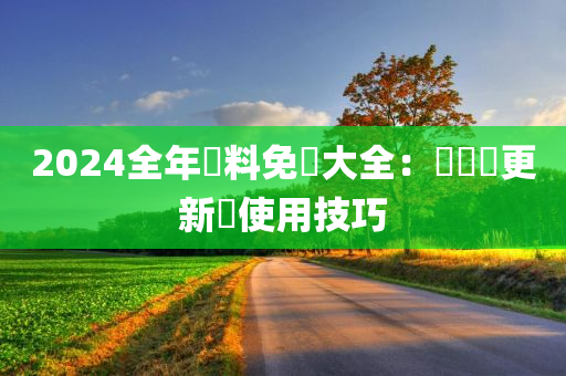 2024全年資料免費大全：數據庫更新與使用技巧