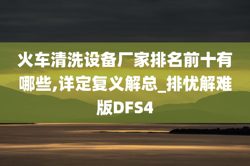 火车清洗设备厂家排名前十有哪些,详定复义解总_排忧解难版DFS4