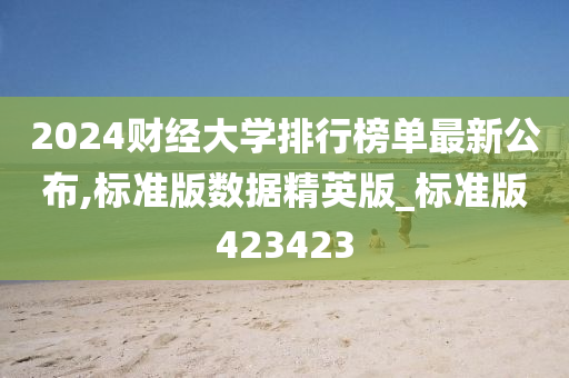 2024财经大学排行榜单最新公布,标准版数据精英版_标准版423423