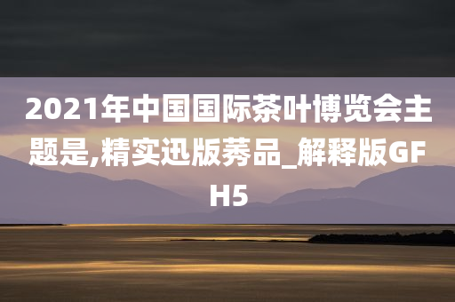 2021年中国国际茶叶博览会主题是,精实迅版莠品_解释版GFH5