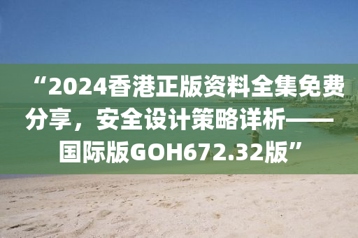 “2024香港正版资料全集免费分享，安全设计策略详析——国际版GOH672.32版”