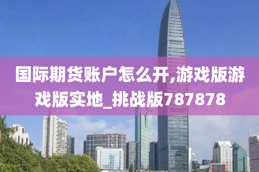 国际期货账户怎么开,游戏版游戏版实地_挑战版787878