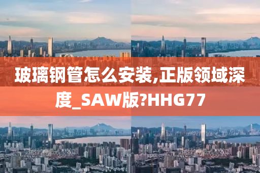 玻璃钢管怎么安装,正版领域深度_SAW版?HHG77