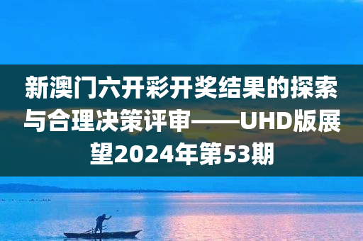 新澳门六开彩开奖结果的探索与合理决策评审——UHD版展望2024年第53期