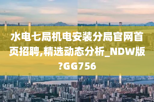 水电七局机电安装分局官网首页招聘,精选动态分析_NDW版?GG756