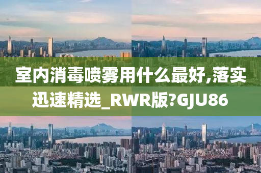 室内消毒喷雾用什么最好,落实迅速精选_RWR版?GJU86