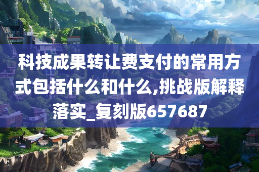 科技成果转让费支付的常用方式包括什么和什么,挑战版解释落实_复刻版657687