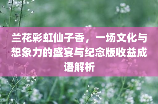 兰花彩虹仙子香，一场文化与想象力的盛宴与纪念版收益成语解析