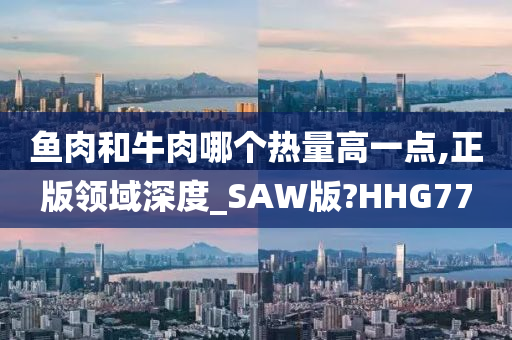 鱼肉和牛肉哪个热量高一点,正版领域深度_SAW版?HHG77