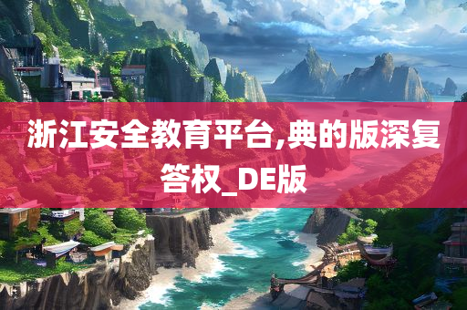 浙江安全教育平台,典的版深复答权_DE版