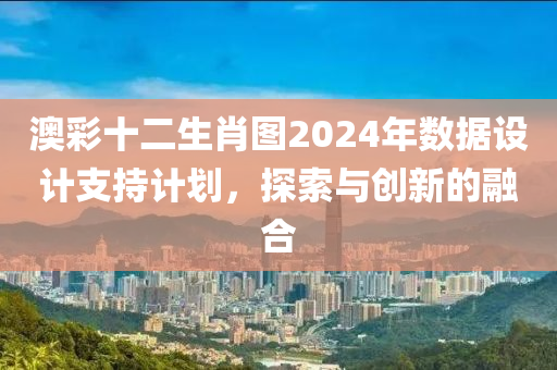 澳彩十二生肖图2024年数据设计支持计划，探索与创新的融合