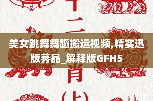 美女跳舞舞蹈搬运视频,精实迅版莠品_解释版GFH5