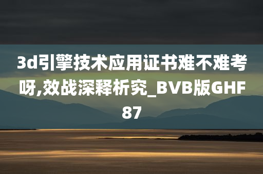 3d引擎技术应用证书难不难考呀,效战深释析究_BVB版GHF87