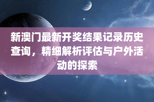 新澳门最新开奖结果记录历史查询，精细解析评估与户外活动的探索