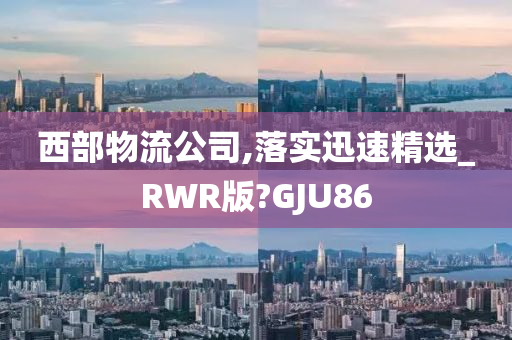 西部物流公司,落实迅速精选_RWR版?GJU86