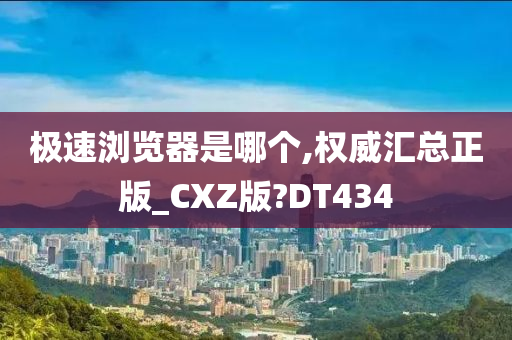 极速浏览器是哪个,权威汇总正版_CXZ版?DT434