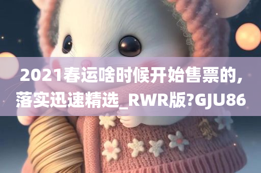 2021春运啥时候开始售票的,落实迅速精选_RWR版?GJU86