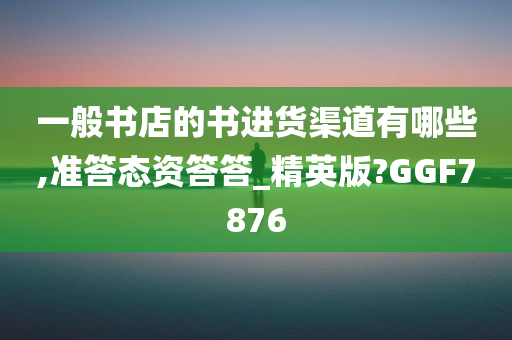 一般书店的书进货渠道有哪些,准答态资答答_精英版?GGF7876