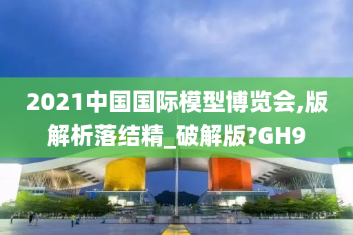 2021中国国际模型博览会,版解析落结精_破解版?GH9