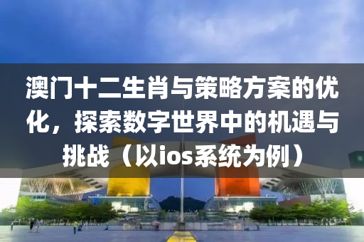 澳门十二生肖与策略方案的优化，探索数字世界中的机遇与挑战（以ios系统为例）