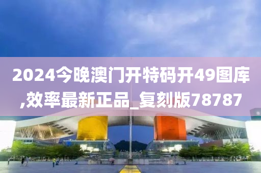 2024今晚澳门开特码开49图库,效率最新正品_复刻版78787