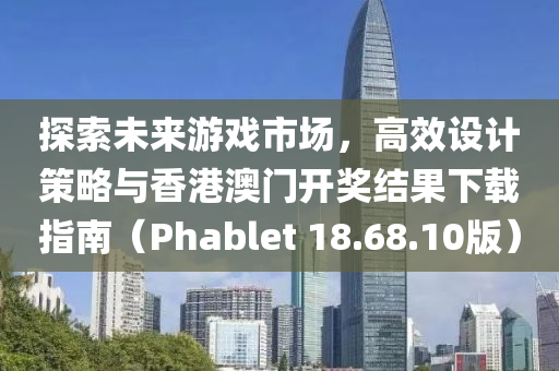 探索未来游戏市场，高效设计策略与香港澳门开奖结果下载指南（Phablet 18.68.10版）