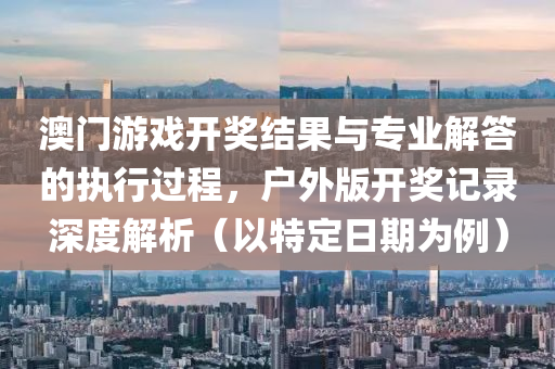 澳门游戏开奖结果与专业解答的执行过程，户外版开奖记录深度解析（以特定日期为例）