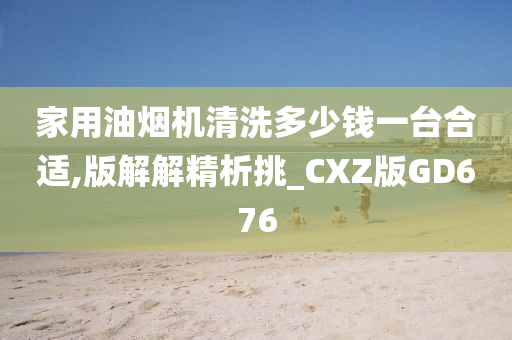 家用油烟机清洗多少钱一台合适,版解解精析挑_CXZ版GD676