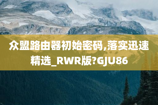 众盟路由器初始密码,落实迅速精选_RWR版?GJU86