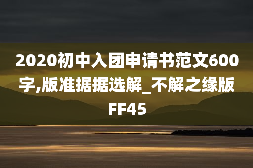 2020初中入团申请书范文600字,版准据据选解_不解之缘版FF45