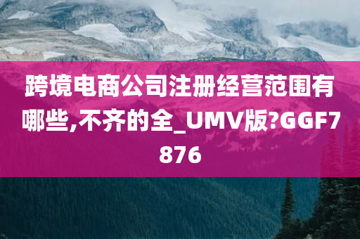 跨境电商公司注册经营范围有哪些,不齐的全_UMV版?GGF7876