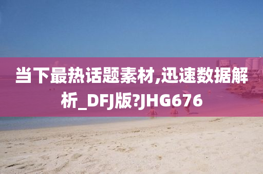 当下最热话题素材,迅速数据解析_DFJ版?JHG676