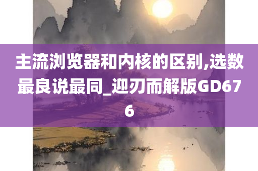 主流浏览器和内核的区别,选数最良说最同_迎刃而解版GD676